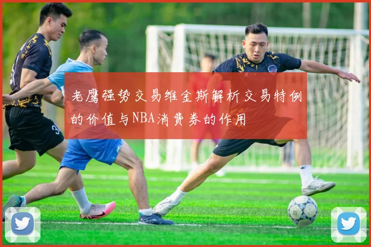 老鹰强势交易维金斯解析交易特例的价值与NBA消费券的作用